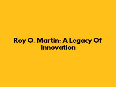 Roy O. Martin: A Legacy Of Innovation