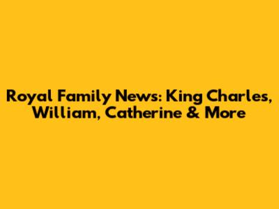 Royal Family News: King Charles, William, Catherine & More