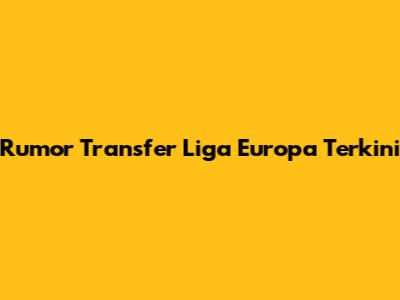 Rumor Transfer Liga Europa Terkini
