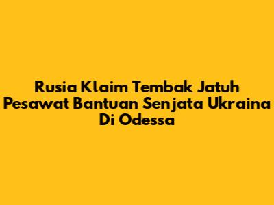 Rusia Klaim Tembak Jatuh Pesawat Bantuan Senjata Ukraina Di Odessa