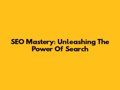 SEO Mastery: Unleashing The Power Of Search
