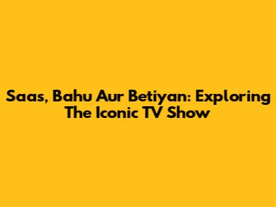 Saas, Bahu Aur Betiyan: Exploring The Iconic TV Show