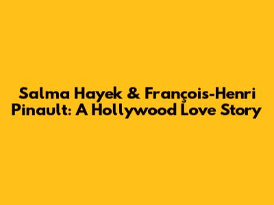 Salma Hayek & François-Henri Pinault: A Hollywood Love Story