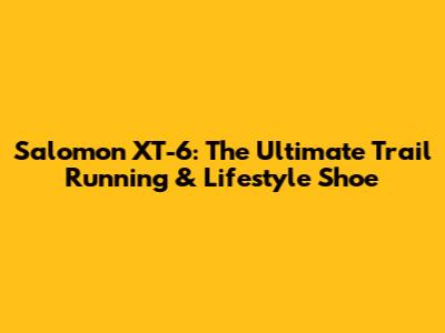 Salomon XT-6: The Ultimate Trail Running & Lifestyle Shoe