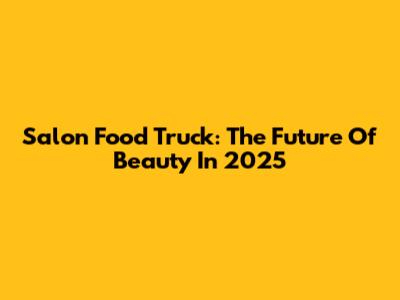 Salon Food Truck: The Future Of Beauty In 2025