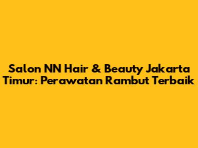 Salon NN Hair & Beauty Jakarta Timur: Perawatan Rambut Terbaik