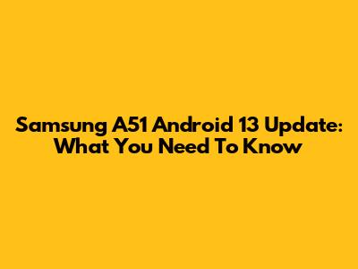 Samsung A51 Android 13 Update: What You Need To Know