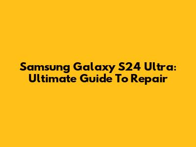 Samsung Galaxy S24 Ultra: Ultimate Guide To Repair