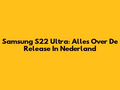 Samsung S22 Ultra: Alles Over De Release In Nederland