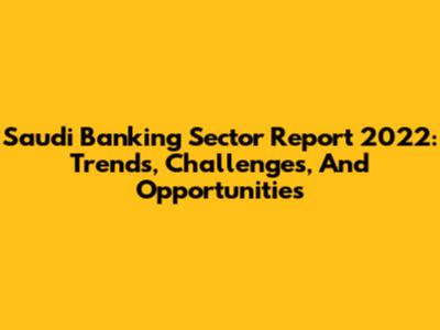 Saudi Banking Sector Report 2022: Trends, Challenges, And Opportunities