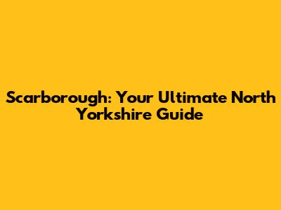 Scarborough: Your Ultimate North Yorkshire Guide