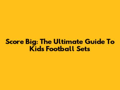 Score Big: The Ultimate Guide To Kids' Football Sets