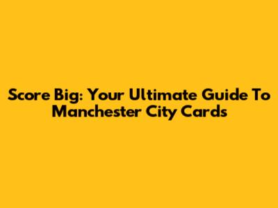 Score Big: Your Ultimate Guide To Manchester City Cards
