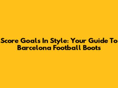 Score Goals In Style: Your Guide To Barcelona Football Boots