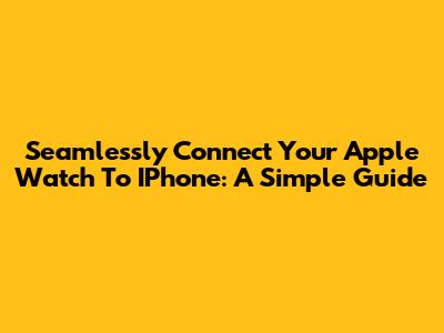 Seamlessly Connect Your Apple Watch To IPhone: A Simple Guide