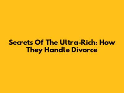 Secrets Of The Ultra-Rich: How They Handle Divorce