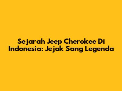 Sejarah Jeep Cherokee Di Indonesia: Jejak Sang Legenda