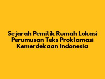 Sejarah Pemilik Rumah Lokasi Perumusan Teks Proklamasi Kemerdekaan Indonesia