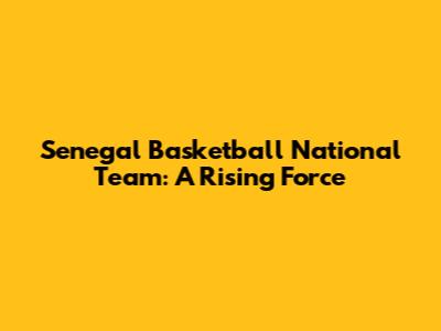 Senegal Basketball National Team: A Rising Force