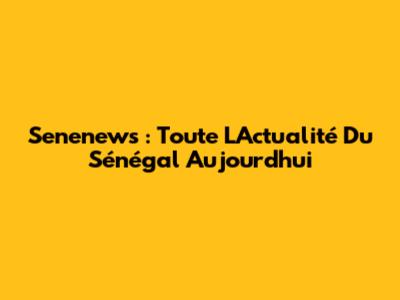 Senenews : Toute L'Actualité Du Sénégal Aujourd'hui