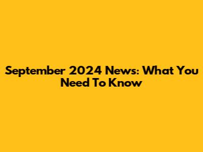 September 2024 News: What You Need To Know