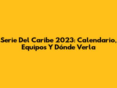Serie Del Caribe 2023: Calendario, Equipos Y Dónde Verla