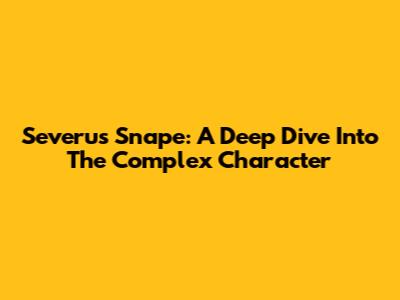 Severus Snape: A Deep Dive Into The Complex Character