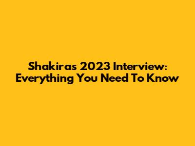 Shakira's 2023 Interview: Everything You Need To Know