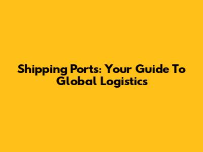 Shipping Ports: Your Guide To Global Logistics