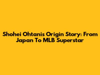 Shohei Ohtani's Origin Story: From Japan To MLB Superstar