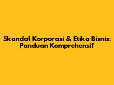 Skandal Korporasi & Etika Bisnis: Panduan Komprehensif