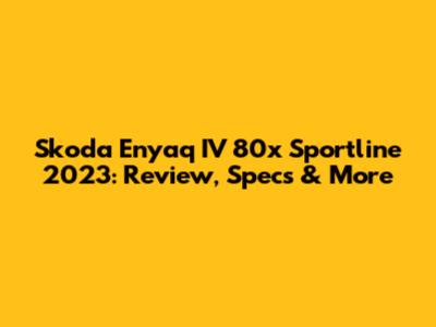 Skoda Enyaq IV 80x Sportline 2023: Review, Specs & More