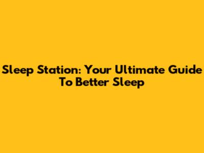 Sleep Station: Your Ultimate Guide To Better Sleep