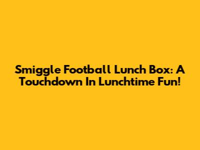 Smiggle Football Lunch Box: A Touchdown In Lunchtime Fun!