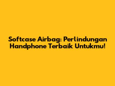 Softcase Airbag: Perlindungan Handphone Terbaik Untukmu!