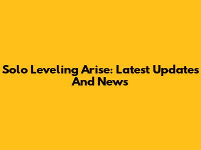 Solo Leveling Arise: Latest Updates And News