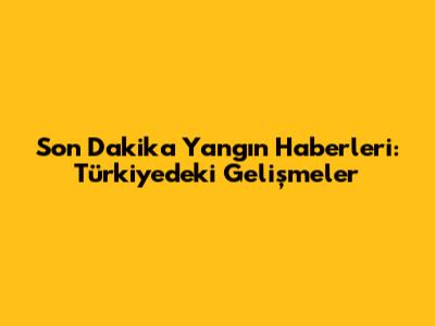 Son Dakika Yangın Haberleri: Türkiye'deki Gelişmeler
