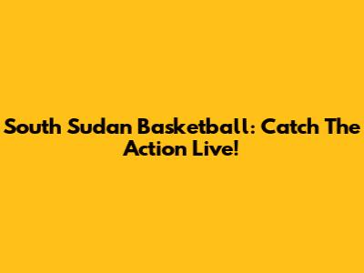 South Sudan Basketball: Catch The Action Live!