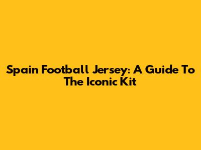 Spain Football Jersey: A Guide To The Iconic Kit