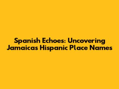 Spanish Echoes: Uncovering Jamaica's Hispanic Place Names