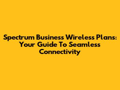 Spectrum Business Wireless Plans: Your Guide To Seamless Connectivity