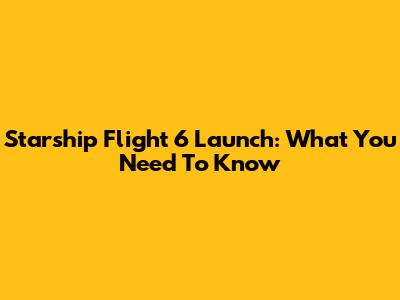 Starship Flight 6 Launch: What You Need To Know