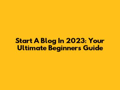 Start A Blog In 2023: Your Ultimate Beginner's Guide