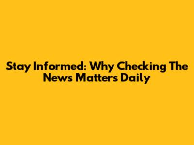 Stay Informed: Why Checking The News Matters Daily