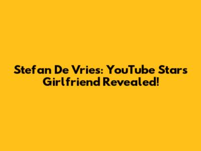 Stefan De Vries: YouTube Star's Girlfriend Revealed!