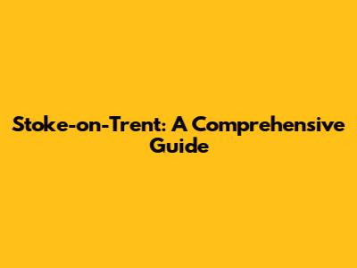 Stoke-on-Trent: A Comprehensive Guide