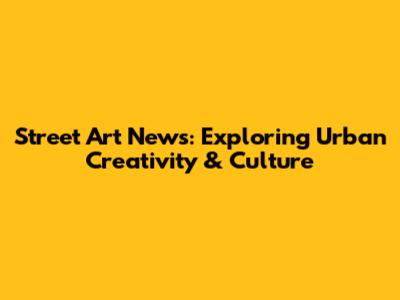 Street Art News: Exploring Urban Creativity & Culture