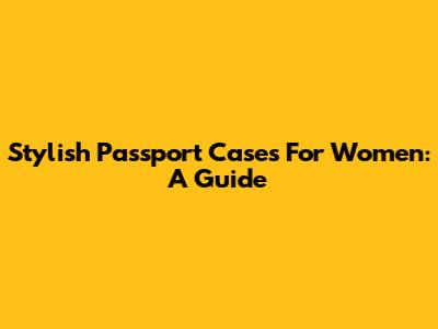 Stylish Passport Cases For Women: A Guide