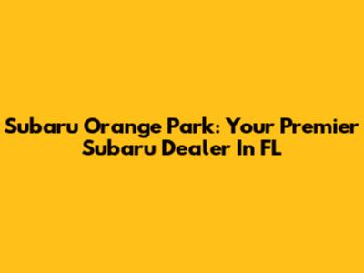 Subaru Orange Park: Your Premier Subaru Dealer In FL