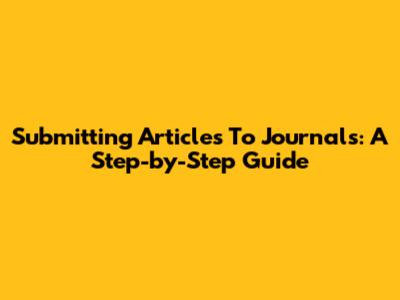 Submitting Articles To Journals: A Step-by-Step Guide